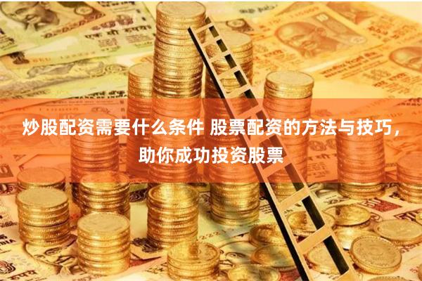 炒股配资需要什么条件 股票配资的方法与技巧，助你成功投资股票