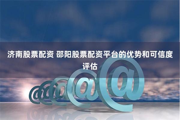 济南股票配资 邵阳股票配资平台的优势和可信度评估