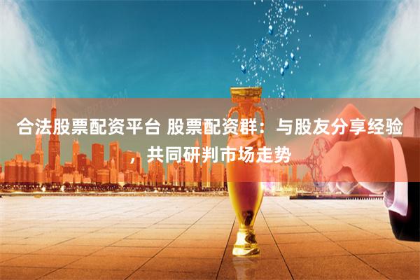 合法股票配资平台 股票配资群：与股友分享经验，共同研判市场走势