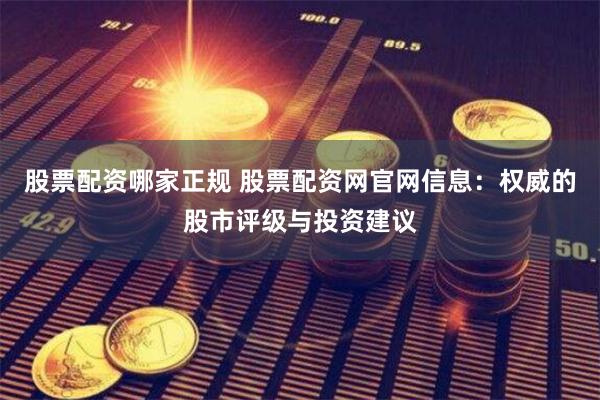 股票配资哪家正规 股票配资网官网信息：权威的股市评级与投资建议