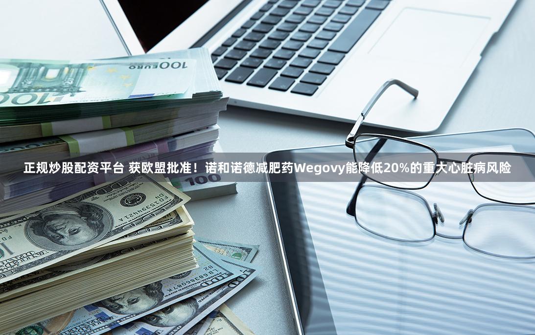 正规炒股配资平台 获欧盟批准！诺和诺德减肥药Wegovy能降低20%的重大心脏病风险