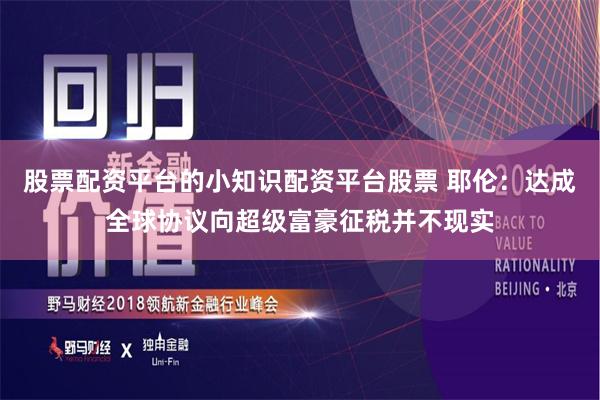 股票配资平台的小知识配资平台股票 耶伦：达成全球协议向超级富豪征税并不现实