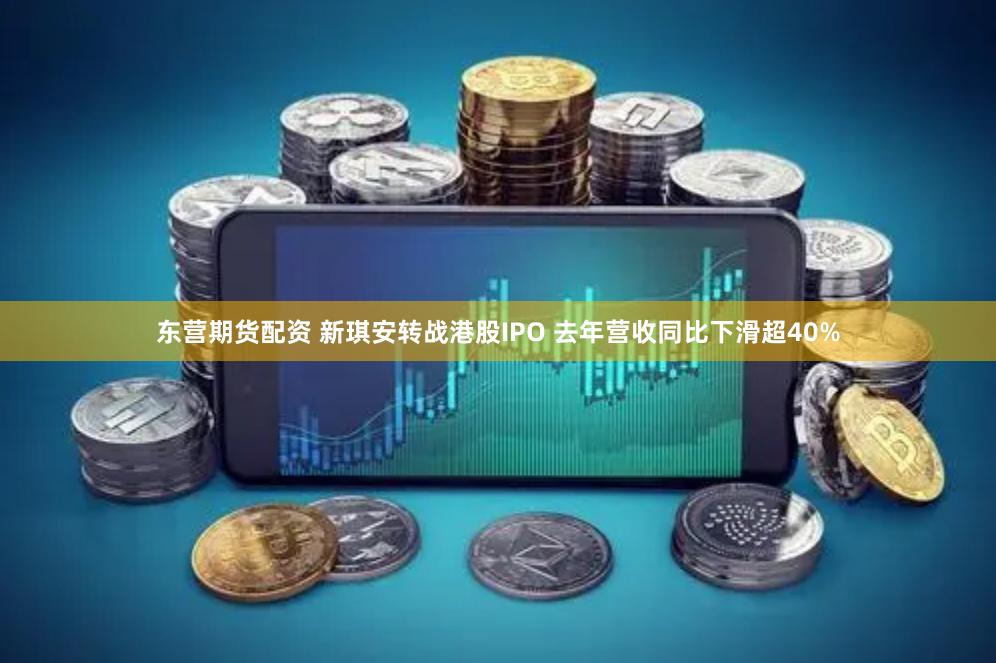 东营期货配资 新琪安转战港股IPO 去年营收同比下滑超40%