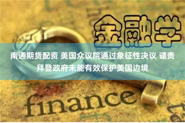 南通期货配资 美国众议院通过象征性决议 谴责拜登政府未能有效保护美国边境