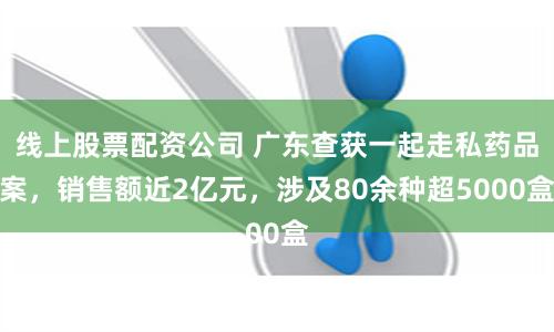 线上股票配资公司 广东查获一起走私药品案，销售额近2亿元，涉及80余种超5000盒