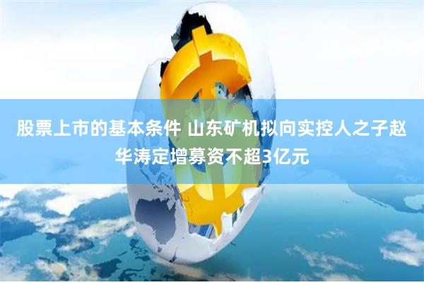 股票上市的基本条件 山东矿机拟向实控人之子赵华涛定增募资不超3亿元