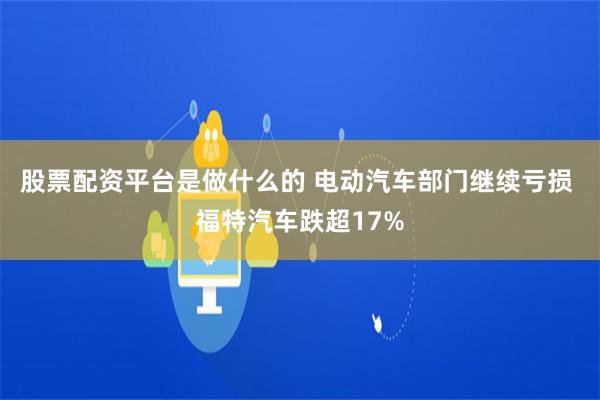 股票配资平台是做什么的 电动汽车部门继续亏损 福特汽车跌超17%