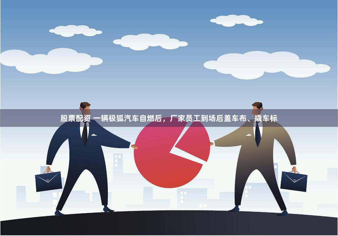 股票配资 一辆极狐汽车自燃后，厂家员工到场后盖车布、撬车标