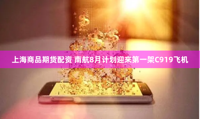 上海商品期货配资 南航8月计划迎来第一架C919飞机