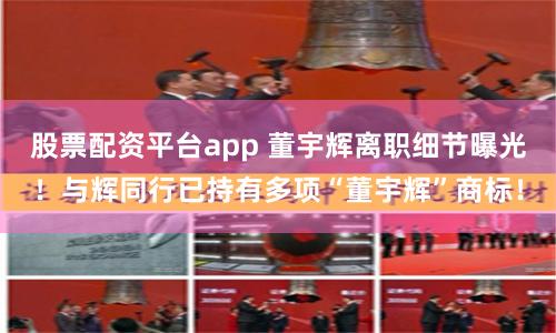股票配资平台app 董宇辉离职细节曝光！与辉同行已持有多项“董宇辉”商标！