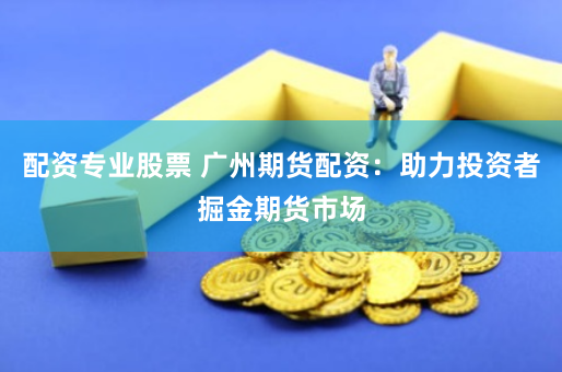配资专业股票 广州期货配资：助力投资者掘金期货市场