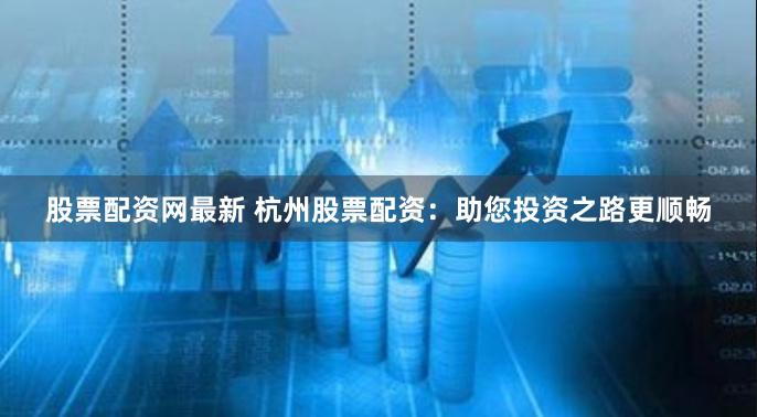 股票配资网最新 杭州股票配资：助您投资之路更顺畅