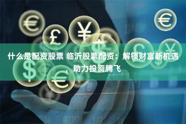 什么是配资股票 临沂股票配资：解锁财富新机遇，助力投资腾飞
