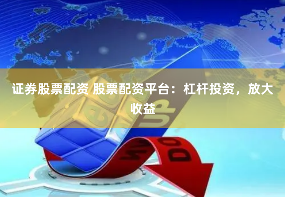 证券股票配资 股票配资平台：杠杆投资，放大收益
