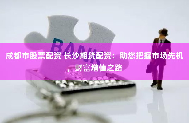 成都市股票配资 长沙期货配资：助您把握市场先机，财富增值之路