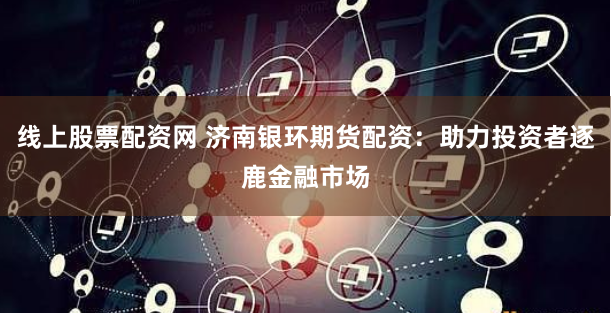 线上股票配资网 济南银环期货配资:助力投资者逐鹿金融市场