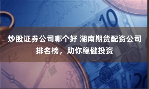 炒股证券公司哪个好 湖南期货配资公司排名榜,助你稳健投资