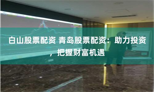白山股票配资 青岛股票配资：助力投资，把握财富机遇