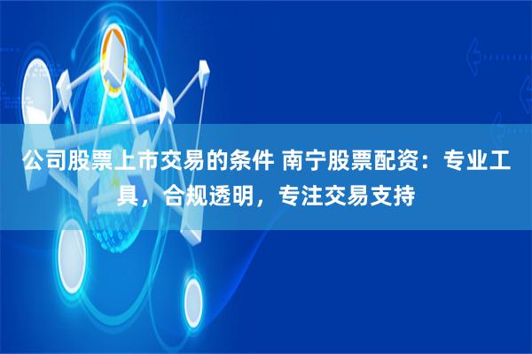 公司股票上市交易的条件 南宁股票配资：专业工具，合规透明，专注交易支持