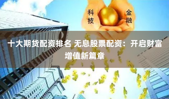 十大期货配资排名 无息股票配资:开启财富增值新篇章