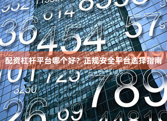 配资杠杆平台哪个好？正规安全平台选择指南