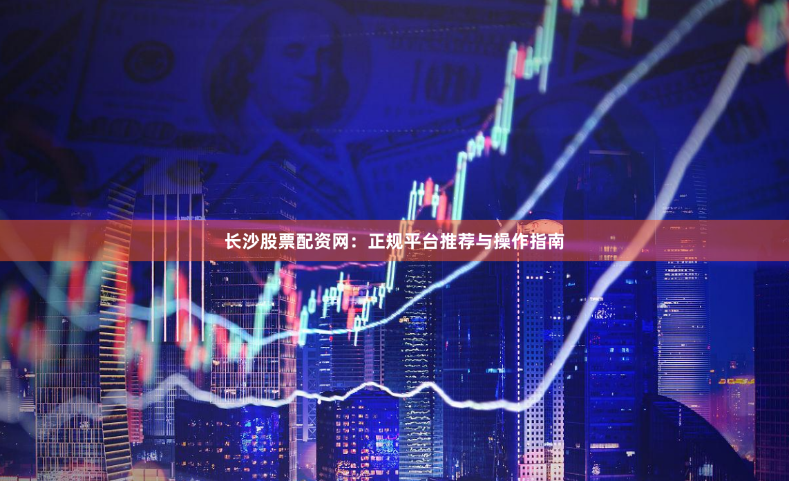 长沙股票配资网：正规平台推荐与操作指南